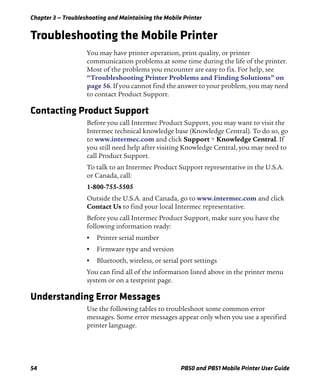 Chapter 3 — Troubleshooting and Maintaining the Mobile Printer
54 PB50 and PB51 Mobile Printer User Guide
Troubleshooting the Mobile Printer
You may have printer operation, print quality, or printer
communication problems at some time during the life of the printer.
Most of the problems you encounter are easy to fix. For help, see
“Troubleshooting Printer Problems and Finding Solutions” on
page 56. If you cannot find the answer to your problem, you may need
to contact Product Support.
Contacting Product Support
Before you call Intermec Product Support, you may want to visit the
Intermec technical knowledge base (Knowledge Central). To do so, go
to www.intermec.com and click Support > Knowledge Central. If
you still need help after visiting Knowledge Central, you may need to
call Product Support.
To talk to an Intermec Product Support representative in the U.S.A.
or Canada, call:
1-800-755-5505
Outside the U.S.A. and Canada, go to www.intermec.com and click
Contact Us to find your local Intermec representative.
Before you call Intermec Product Support, make sure you have the
following information ready:
• Printer serial number
• Firmware type and version
• Bluetooth, wireless, or serial port settings
You can find all of the information listed above in the printer menu
system or on a testprint page.
Understanding Error Messages
Use the following tables to troubleshoot some common error
messages. Some error messages appear only when you use a specified
printer language.
 