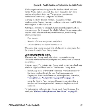 Chapter 3 — Troubleshooting and Maintaining the Mobile Printer
PB50 and PB51 Mobile Printer User Guide 59
While the printer is receiving data, the Ready-to-Work indicator
blinks. After a half of a second, if no more characters have been
received, the printer times out. The program considers the
transmission terminated and prints out a label.
In Dump mode, by default, printable characters print in
black-on-white. Control characters and space characters (ASCII 000 to
032 dec) print in white-on-black.
As long as a continuous string of characters are being received, the
program wraps the lines until the label is full and then starts to print
another label. After each character transmission, the following
information prints:
• Page number
• Number of characters printed on the label
• Total number of characters received so far
When you stop Dump mode, a final label prints to inform you that
the printer is exiting from Dump mode.
Using Dump Mode in IPL
When you start Dump mode, the printer captures incoming
characters on the communication ports and prints them on one or
more labels.
If you are using IPL, you can start Dump mode in two ways. Each way
produces slightly different results. You can start Dump more:
• from Ready mode or Extended Test mode. Printouts are exactly
like those produced with the Line Analyzer program in
Fingerprint. For more information, see the previous procedure,
“Using the Line Analyzer in Fingerprint” on page 58.
• using the Control Panel buttons. Characters are printed on a
continuous line along with their corresponding hexadecimal
numbers.
For information on how to start Dump mode from Extended Test
mode, see “Understanding Extended Test Mode” on page 22.
 