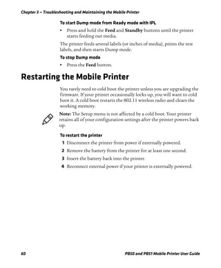Chapter 3 — Troubleshooting and Maintaining the Mobile Printer
60 PB50 and PB51 Mobile Printer User Guide
To start Dump mode from Ready mode with IPL
• Press and hold the Feed and Standby buttons until the printer
starts feeding out media.
The printer feeds several labels (or inches of media), prints the test
labels, and then starts Dump mode.
To stop Dump mode
• Press the Feed button.
Restarting the Mobile Printer
You rarely need to cold boot the printer unless you are upgrading the
firmware. If your printer occasionally locks up, you will want to cold
boot it. A cold boot restarts the 802.11 wireless radio and clears the
working memory.
To restart the printer
1 Disconnect the printer from power if externally powered.
2 Remove the battery from the printer for at least one second.
3 Insert the battery back into the printer.
4 Reconnect external power if your printer is externally powered.
Note: The Setup menu is not affected by a cold boot. Your printer
retains all of your configuration settings after the printer powers back
up.
 