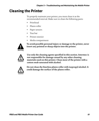 Chapter 3 — Troubleshooting and Maintaining the Mobile Printer
PB50 and PB51 Mobile Printer User Guide 61
Cleaning the Printer
To properly maintain your printer, you must clean it at the
recommended interval. Make sure to clean the following parts:
• Printhead
• Platen roller
• Paper sensors
• Tear bar
• Printer exterior
• Media compartment
To avoid possible personal injury or damage to the printer, never
insert any pointed or sharp objects into the printer.
Use only the cleaning agents specified in this section. Intermec is
not responsible for damage caused by any other cleaning
materials used on this printer. Clean most of the printer with a
cotton swab saturated with alcohol.
Do not clean the linerless platen roller with isopropyl alcohol. It
could damage the surface of the platen roller.
 