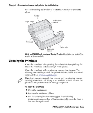 Chapter 3 — Troubleshooting and Maintaining the Mobile Printer
62 PB50 and PB51 Mobile Printer User Guide
Use the following illustration to locate the parts of your printer to
clean.
PB50 and PB51 Mobile Label and Receipt Printer: Identifying the parts of the
printer to clean regularly
Cleaning the Printhead
Clean the printhead after printing five rolls of media to prolong the
life of the printhead and ensure high print quality.
Clean the printhead with the cleaning swab or cleaning pen. The
cleaning swab is shipped with the printer and can also be purchased
separately from www.intermec.com.
To clean the printhead
1 Open the media cover.
2 Remove the media and ribbon.
3 Use the cleaning swab or cleaning pen to dissolve any
contamination on the line of heat-emitting objects at the front or
bottom of the printhead.
Paper sensor
Label taken
sensor
Printhead
Tear bar
Platen roller
Label gap
sensor
Note: Intermec recommends that you use only the cleaning swab or
cleaning pen for this task. Using other methods or tools to clean the
printhead and platen roller can damage the printer.
 