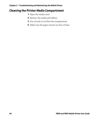 Chapter 3 — Troubleshooting and Maintaining the Mobile Printer
64 PB50 and PB51 Mobile Printer User Guide
Cleaning the Printer Media Compartment
1 Open the media cover.
2 Remove the media and ribbon.
3 Use a brush or air blow the compartment.
4 Make sure the paper sensors are free of dust.
 