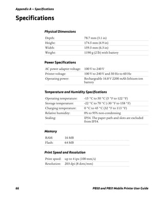 Appendix A — Specifications
66 PB50 and PB51 Mobile Printer User Guide
Specifications
Physical Dimensions
Depth: 78.7 mm (3.1 in)
Height: 174.5 mm (6.9 in)
Width: 159.5 mm (6.3 in)
Weight: 1190 g (2 lb) with battery
Power Specifications
AC power adapter voltage: 100 V to 240 V
Printer voltage: 100 V to 240 V and 50 Hz to 60 Hz
Operating power: Rechargeable 16.8 V 2200 mAh lithium-ion
battery
Temperature and Humidity Specifications
Operating temperature: -15 °C to 50 °C (5 °F to 122 °F)
Storage temperature: -22 °C to 70 °C (-30 °F to 158 °F)
Charging temperature: 0 °C to 45 °C (32 °F to 113 °F)
Relative humidity: 0% to 95% non-condensing
Sealing: IP54. The paper path and slots are excluded
from IP54.
Memory
RAM: 16 MB
Flash: 64 MB
Print Speed and Resolution
Print speed: up to 4 ips (100 mm/s)
Resolution: 203 dpi (8 dots/mm)
 