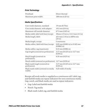 Appendix A — Specifications
PB50 and PB51 Mobile Printer User Guide 67
Receipt roll stock media is supplied as a continuous roll. Label, tag,
and fanfold media use repeat indicators for non-continuous media.
Gap, notch, and black marks are used as repeat indicators:
• Gap: Label and fanfold media
• Notch: Tag media
• Black mark: Label, tag, and fanfold media
Print Technology
Printhead: Direct thermal
Maximum print width: 108 mm (4.25 in)
Media Specifications
Core inside diameter, standard: 19 mm (0.75in)
Core inside diameter, with adapter: 10.2 mm (0.4 in)
Maximum roll outside diameter: 67.3 mm (2.65 in)
Media width, label with liner/receipt: 49mm (1.9 in) to 111.5 mm (4.4 in)
Media length, label: 25.4 mm (1.0 in) to 609.6 mm
(24 in)
Media length, receipt: Continuous
Media caliber, label with liner/receipt: 0.05 mm (0.002 in) to 0.165 mm
(0.0065 in)
Media caliber, tag (maximum): 0.15 mm (0.006 in)
Gap length (centered on perforation): 3.17 mm (0.125 in) to 12.7 mm
(0.50 in)
Notch length (centered on
perforation):
6.35 mm (0.25 in)
Notch width (centered on perforation): 12.7 mm (0.50 in)
Black mark length (centered on
perforation):
3.17 mm (0.125 in) to 12.7 mm
(0.50 in)
Black mark width (centered on media
width):
Full width of media
 