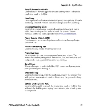 Appendix A — Specifications
PB50 and PB51 Mobile Printer User Guide 73
Forklift Power Supply Kit
Use the forklift power supply kit to connect the printer and vehicle
cradle to a truck or forklift.
Handstrap
Use the printer handstrap to conveniently carry your printer. With the
handstrap attached, you can also attach the printer shoulder strap.
Intermec Cleaning Swab
Use the Intermec cleaning swab to clean the printhead and platen
roller. One cleaning swab is included with the printer. You can
purchase additional cleaning swabs from www.intermec.com.
Power Supply (Model AE19)
Provides power to the mobile printer and the 4-bay battery charger
(Model AC18).
Printhead Cleaning Pen
Use the cleaning pen to clean the printhead.
Protective Case
Use the protective case to transport and store your printer. The
protective case keeps the printer free of dust, dirt, and moisture and
still provides easy access to the printer for printing.
Serial Cable
The serial adapter is an 8-pin DIN to DB9 connector that connects
your printer to your desktop PC.
Shoulder Strap
Use the shoulder strap, with the handstrap, to carry the printer. The
wide padded strap makes it comfortable to wear the printer for long
periods of time.
Vehicle Cradle (Model AV8)
Use the vehicle cradle to attach the printer to a truck or forklift. You
will need the forklift power supply kit to connect your vehicle power
to the printer.
 