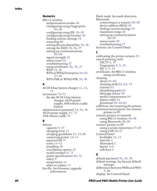 Index
80 PB50 and PB51 Mobile Printer User Guide
Numerics
802.11 wireless
authentication modes 30
configuring using Fingerprint
36–38
configuring using IPL 33–35
configuring using PrintSet 30
finding current settings 54
restarting 60
setting the pre-shared key 34, 36
setting the SSID 34, 36, 37
setting up communications
30–38
signal strength 32
status icons 32
troubleshooting 57
using certificates 32, 35, 37
WEP 33, 36
WPAorWPA2Enterprise 34–35,
37–38
WPA-PSK or WPA2-PSK 34, 36
A
AC18 4-bay battery charger 11, 13,
72
accessories 72–73
See also AC18 4-bay battery
charger; AE19 power
supply; AV8 vehicle cradle;
battery
administrator password 33, 34, 36
AE19 power supply 11, 73
AV8 vehicle cradle 73
B
battery
capacity 9, 57
charging error 11
charging guidelines 11, 13, 66
conserving power 12–13
expected life 9
icons 11–12
installing 10
Low Battery option 12
model number 9, 72
power specifications 66, 72
safety 9
temperature 13
when to replace 11
bin file. See firmware, upgrade
information.
black mark. See mark detection.
Bluetooth
connecting to a scanner 29–30
device address (BDA) 29
finding current settings 54
maximum range 28
setting up communications
28–30
status icons 30
troubleshooting 57
buttons. See Control Panel.
C
calibrating the printer sensors 55
cancel printing, with
ESC/P 4, 19
Fingerprint 4, 5, 19
IPL 4, 5, 19
certificates. See 802.11 wireless,
using certificates.
cleaning
about 61–62
cleaning swab 62, 63, 73
exterior 63
identifying parts 62
label gap sensor 56
media compartment 64
platen roller 63
printhead 58, 62–63
cold boot. See restarting the printer.
communicationsports.See connect
printer to PC.
connect printer to network
using 802.11 wireless 30–38
using Bluetooth 28–30
connect printer to PC
using a serial connection 27–28
using USB 26–27
Control Panel
backlight 12, 13
buttons 4
illustrated 3
layout 3–4
soft keys 5
D
default password 33, 34, 36
default settings. See factory default
settings.
differences between PB50 and PB51
3, 68
display. See Control Panel.
 