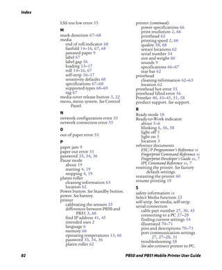 Index
82 PB50 and PB51 Mobile Printer User Guide
LSS too low error 55
M
mark detection 67–68
media
end of roll indicator 68
fanfold 14–16, 67, 68
jammed paper 9
label 67
label gap 56
loading 13–17
roll 14–16, 67
self-strip 16–17
sensitivity defaults 68
specifications 67–68
supported types 68–69
tag 67
media cover release button 3, 22
menu, menu system. See Control
Panel.
N
network configuration error 55
network connection error 55
O
out of paper error 55
P
paper jam 9
paper out error 55
password 33, 34, 36
Pause mode
about 19
starting 4, 19
stopping 4, 19
platen roller
cleaning information 63
location 62
Power button. See Standby button.
power. See battery.
printer
calibrating the sensors 55
differences between PB50 and
PB51 3, 68
find IP address 41, 45
intended uses 2
language 6
memory 66
operating temperatures 13, 66
password 33, 34, 36
platen roller 62
printer (continued)
power specifications 66
print resolution 2, 66
printhead 62
printing speed 2, 66
quality 58, 68
sensor locations 62
serial number 54
size and weight 66
sounds 9
specifications 66–67
tear bar 62
printhead
cleaning information 62–63
location 62
printhead hot error 55
printhead lifted error 56
PrintSet 40, 43–45, 51, 58
product support. See support.
R
Ready mode 18
Ready-to-Work indicator
about 5–6
blinking 6, 56, 58
light off 5
light on 5
location 3
reference documents
ESC/P Programmer’s Reference xi
Fingerprint Command Reference xi
Fingerprint Developer’s Guide xi, 7
IPL Command Reference xi, 7
resetting the printer. See factory
default settings.
restarting the printer 60
resume printing 19
S
safety information ix
Select Media function 23
self-strip. See media, self-strip.
serial connection
cable part number 27, 30, 43
connecting to a PC 27–28
finding current settings 54
illustrated 70–71
pins and descriptions 70–71
port communication settings
27, 27–28, 31
troubleshooting 58
See also connect printer to PC.
 