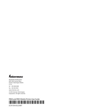 Worldwide Headquarters
6001 36th Avenue West
Everett, Washington 98203
U.S.A.
tel 425.348.2600
fax 425.355.9551
www.intermec.com
© 2012 Intermec Technologies
Corporation. All rights reserved.
PB50 and PB51 Mobile Printer User Guide
*934-012-007*
P/N 934-012-007
 