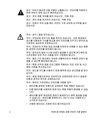x PD43 및 PD43c 상용 프린터 사용 설명서
경고 : 커버가 열리면 이동 부품이 노출됩니다 . 프린터를 작동하기
전에 커버가 닫혀 있는지 확인하십시오 .
경고 : 전자 제품 커버를 열지 마십시오 . 위험 전압 .
경고 : 하단 판을 제거하지 마십시오 . 위험 전압 .
경고 : 전원이 켜져 있을 때는 프린터 기계 내부에 손가락을 넣지
마십시오 .
주의 : 쌍극 / 중립 퓨즈입니다 .
주의 : 프린터에 분무기로 물을 뿌리지 마십시오 . 산업 환경에서
호스를 사용하여 구내를 청소할 경우 프린터를 치우거나 분무와 습
기로부터 세심하게 보호하십시오 .
주의 : 프린터의 무게와 공급 장치를 안전하게 지탱할 수 있는 평평
한 표면에 프린터를 배치해야 합니다 .
주의 : 정의되지 않은 시스템 상태가 발생할 수 없도록 하드웨어 및
소프트웨어 안전 주의 사항을 모두 구현해야 합니다 .
주의 : 짧은 기간 동안에도 어떠한 상황에서든지 위험한 상태가 발
생할 수 없도록 확인해야 합니다 .
주의 : 특정 지역과 응용 프로그램에 적용되는 모든 안전 및 사고
예방 규정을 준수하십시오 .
주의 : 청소용 카드를 사용하기 전에 봉투에 있는 경고문을 잘 읽으
십시오 .
주의 : 화재 위험으로부터 지속적으로 보호하려면 반드시 동일한
유형과 정격의 퓨즈로 교체하십시오 .
주의 : 배터리 거치대에서 프린터를 사용할 경우 :
• 배터리를 잘못된 유형으로 교체하면 폭발 위험이 있습니다 .
• 다른 배터리를 사용하면 화재 또는 폭발 위험이 발생할 수 있습
니다 .
• 배터리를 잘못 취급하면 화재가 발생하거나 화학 화상을 입을
수 있습니다 . 배터리를 분해하거나 100 °C 이상 가열하거나
소각하지 마십시오 .
• 사용한 배터리는 지침에 따라 폐기하십시오 .
 