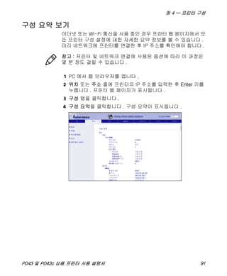장 4 — 프린터 구성
PD43 및 PD43c 상용 프린터 사용 설명서 91
구성 요약 보기
이더넷 또는 Wi-Fi 통신을 사용 중인 경우 프린터 웹 페이지에서 모
든 프린터 구성 설정에 대한 자세한 요약 정보를 볼 수 있습니다 .
미리 네트워크에 프린터를 연결한 후 IP 주소를 확인해야 합니다 .
1 PC 에서 웹 브라우저를 엽니다 .
2 위치 또는 주소 줄에 프린터의 IP 주소를 입력한 후 Enter 키를
누릅니다 . 프린터 웹 페이지가 표시됩니다 .
3 구성 탭을 클릭합니다 .
4 구성 요약을 클릭합니다 . 구성 요약이 표시됩니다 .
참고 : 프린터 및 네트워크 연결에 사용된 옵션에 따라 이 과정은
몇 분 정도 걸릴 수 있습니다 .
 