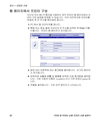 장 4 — 프린터 구성
92 PD43 및 PD43c 상용 프린터 사용 설명서
웹 페이지에서 프린터 구성
이더넷 또는 Wi-Fi 통신을 사용하는 경우 프린터 웹 페이지에서 프
린터 구성 설정을 변경할 수 있습니다 . 미리 네트워크에 프린터를
연결한 후 IP 주소를 확인해야 합니다 .
1 PC 에서 웹 브라우저를 엽니다 .
2 위치 또는 주소 줄에 프린터의 IP 주소를 입력한 후 Enter 키를
누릅니다 . 프린터 웹 페이지가 표시됩니다 .
3 화면 상단 오른쪽에 있는 로그인을 클릭합니다 . 로그인 페이지
가 표시됩니다 .
4 입력란에 사용자 이름 및 암호를 입력한 다음 로그인을 클릭합
니다 . 기본 사용자 이름은 itadmin 이고 기본 암호는 pass 입
니다 .
5 구성을 클릭합니다 . 구성 요약 페이지가 나타납니다 .
 
