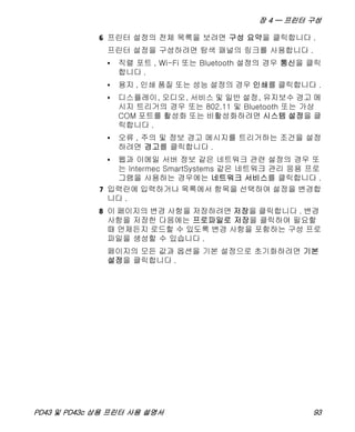 장 4 — 프린터 구성
PD43 및 PD43c 상용 프린터 사용 설명서 93
6 프린터 설정의 전체 목록을 보려면 구성 요약을 클릭합니다 .
프린터 설정을 구성하려면 탐색 패널의 링크를 사용합니다 .
• 직렬 포트 , Wi-Fi 또는 Bluetooth 설정의 경우 통신을 클릭
합니다 .
• 용지 , 인쇄 품질 또는 성능 설정의 경우 인쇄를 클릭합니다 .
• 디스플레이, 오디오, 서비스 및 일반 설정, 유지보수 경고 메
시지 트리거의 경우 또는 802.11 및 Bluetooth 또는 가상
COM 포트를 활성화 또는 비활성화하려면 시스템 설정을 클
릭합니다 .
• 오류 , 주의 및 정보 경고 메시지를 트리거하는 조건을 설정
하려면 경고를 클릭합니다 .
• 웹과 이메일 서버 정보 같은 네트워크 관련 설정의 경우 또
는 Intermec SmartSystems 같은 네트워크 관리 응용 프로
그램을 사용하는 경우에는 네트워크 서비스를 클릭합니다 .
7 입력란에 입력하거나 목록에서 항목을 선택하여 설정을 변경합
니다 .
8 이 페이지의 변경 사항을 저장하려면 저장을 클릭합니다 . 변경
사항을 저장한 다음에는 프로파일로 저장을 클릭하여 필요할
때 언제든지 로드할 수 있도록 변경 사항을 포함하는 구성 프로
파일을 생성할 수 있습니다 .
페이지의 모든 값과 옵션을 기본 설정으로 초기화하려면 기본
설정을 클릭합니다 .
 