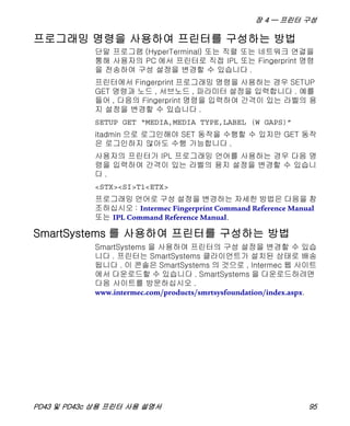 장 4 — 프린터 구성
PD43 및 PD43c 상용 프린터 사용 설명서 95
프로그래밍 명령을 사용하여 프린터를 구성하는 방법
단말 프로그램 (HyperTerminal) 또는 직렬 또는 네트워크 연결을
통해 사용자의 PC 에서 프린터로 직접 IPL 또는 Fingerprint 명령
을 전송하여 구성 설정을 변경할 수 있습니다 .
프린터에서 Fingerprint 프로그래밍 명령을 사용하는 경우 SETUP
GET 명령과 노드 , 서브노드 , 파라미터 설정을 입력합니다 . 예를
들어 , 다음의 Fingerprint 명령을 입력하여 간격이 있는 라벨의 용
지 설정을 변경할 수 있습니다 .
SETUP GET “MEDIA,MEDIA TYPE,LABEL (W GAPS)”
itadmin 으로 로그인해야 SET 동작을 수행할 수 있지만 GET 동작
은 로그인하지 않아도 수행 가능합니다 .
사용자의 프린터가 IPL 프로그래밍 언어를 사용하는 경우 다음 명
령을 입력하여 간격이 있는 라벨의 용지 설정을 변경할 수 있습니
다 .
<STX><SI>T1<ETX>
프로그래밍 언어로 구성 설정을 변경하는 자세한 방법은 다음을 참
조하십시오 : Intermec Fingerprint Command Reference Manual
또는 IPL Command Reference Manual.
SmartSystems 를 사용하여 프린터를 구성하는 방법
SmartSystems 을 사용하여 프린터의 구성 설정을 변경할 수 있습
니다 . 프린터는 SmartSystems 클라이언트가 설치된 상태로 배송
됩니다 . 이 콘솔은 SmartSystems 의 것으로 , Intermec 웹 사이트
에서 다운로드할 수 있습니다 . SmartSystems 을 다운로드하려면
다음 사이트를 방문하십시오 .
www.intermec.com/products/smrtsysfoundation/index.aspx.
 