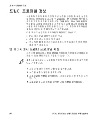 장 4 — 프린터 구성
96 PD43 및 PD43c 상용 프린터 사용 설명서
프린터 프로파일 정보
사용자가 요구에 맞게 프린터 기본 설정을 변경한 후 해당 설정값
을 프린터 프로파일로 저장할 수 있습니다 . 본 프린터는 복수의 프
로파일 저장과 로드를 지원합니다 . 예를 들어 , 연속 라벨 용지에
인쇄할 때 사용할 프로파일과 간격이 있는 라벨 용지에 인쇄할 때
사용할 프로파일을 별도로 만들 수 있습니다 . 프린터 프로파일은
풀 터치 프린터의 주 메뉴에서만 지원됩니다 .
다음 프린터 설정값은 프로파일에 저장되지 않습니다 .
• IPv4 또는 IPv6 네트워크의 IP 주소
• 라벨 정지 센서용 용지 보정 설정
• 원시 TCP 를 통해 프린터에 접속하는 원격 컴퓨터의 원격 포트
또는 원격 호스트 값
웹 페이지에서 프린터 프로파일 저장
프린터 웹 페이지에서 현재 설정을 언제든지 프린터 메모리에서 로
드할 수 있는 프로파일로 저장할 수 있습니다 .
1 프린터 웹 페이지에서 구성 탭을 클릭합니다 .
2 시스템 설정 > 일반을 클릭합니다 .
3 프로파일로 저장을 클릭합니다 . 프로파일로 저장 화면이 표시
됩니다 .
4 프로파일 필드에 이름을 입력한 다음 저장을 클릭합니다 .
참고 : 이 절차에서는 사용자가 프린터 웹 페이지에 이미 로그인했
다고 가정합니다 .
 