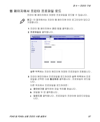 장 4 — 프린터 구성
PD43 및 PD43c 상용 프린터 사용 설명서 97
웹 페이지에서 프린터 프로파일 로드
프린터 웹 페이지에서 저장된 프로파일을 로드할 수 있습니다 .
1 프린터 웹 페이지에서 관리 탭을 클릭합니다 .
2 프로파일을 클릭합니다 .
상주 목록에는 프린터 메모리에 저장된 프로파일이 포함됩니다 .
3 프린터 메모리에서 프로파일을 로드하려면 상주 목록에서 프로
파일을 선택한 다음 활성화를 클릭합니다 . 프로파일이 로드됩
니다 .
다른 위치에서 프로파일을 로드하려면 :
a 찾아보기를 클릭하여 파일 위치를 찾습니다 .
b 파일을 두 번 클릭합니다 .
c 업로드를 클릭합니다 . 프로파일이 프린터에 업로드되었습
니다 .
참고 : 이 절차에서는 프린터 웹 페이지에 이미 로그인되어 있다고
가정합니다 .
 