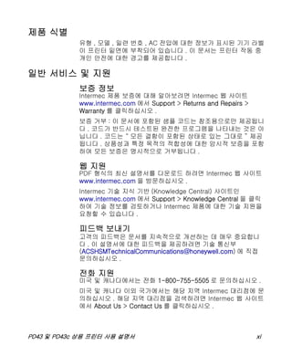 PD43 및 PD43c 상용 프린터 사용 설명서 xi
제품 식별
유형 , 모델 , 일련 번호 , AC 전압에 대한 정보가 표시된 기기 라벨
이 프린터 밑면에 부착되어 있습니다 . 이 문서는 프린터 작동 중
개인 안전에 대한 경고를 제공합니다 .
일반 서비스 및 지원
보증 정보
Intermec 제품 보증에 대해 알아보려면 Intermec 웹 사이트
www.intermec.com 에서 Support > Returns and Repairs >
Warranty 를 클릭하십시오 .
보증 거부 : 이 문서에 포함된 샘플 코드는 참조용으로만 제공됩니
다 . 코드가 반드시 테스트된 완전한 프로그램을 나타내는 것은 아
닙니다 . 코드는 “ 모든 결함이 포함된 상태로 있는 그대로 ” 제공
됩니다 . 상품성과 특정 목적의 적합성에 대한 암시적 보증을 포함
하여 모든 보증은 명시적으로 거부됩니다 .
웹 지원
PDF 형식의 최신 설명서를 다운로드 하려면 Intermec 웹 사이트
www.intermec.com 을 방문하십시오 .
Intermec 기술 지식 기반 (Knowledge Central) 사이트인
www.intermec.com 에서 Support > Knowledge Central 을 클릭
하여 기술 정보를 검토하거나 Intermec 제품에 대한 기술 지원을
요청할 수 있습니다 .
피드백 보내기
고객의 피드백은 문서를 지속적으로 개선하는 데 매우 중요합니
다 . 이 설명서에 대한 피드백을 제공하려면 기술 통신부
(ACSHSMTechnicalCommunications@honeywell.com) 에 직접
문의하십시오 .
전화 지원
미국 및 캐나다에서는 전화 1-800-755-5505 로 문의하십시오 .
미국 및 캐나다 이외 국가에서는 해당 지역 Intermec 대리점에 문
의하십시오 . 해당 지역 대리점을 검색하려면 Intermec 웹 사이트
에서 About Us > Contact Us 를 클릭하십시오 .
 