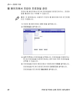 장 4 — 프린터 구성
98 PD43 및 PD43c 상용 프린터 사용 설명서
웹 페이지에서 프린터 프로파일 관리
프린터 웹 페이지에서 PC 에 프로파일을 다운로드하거나 , 프로파
일을 활성화 또는 삭제할 수 있습니다 .
1 프린터 웹 페이지에서 관리 탭을 클릭합니다 .
2 프로파일을 클릭합니다 .
3 상주 목록에서 프로파일을 선택합니다. 프로파일을 삭제하거나
PC 에 프로파일을 다운로드하려는 경우 여러 개의 프로파일을
선택할 수 있습니다 .
4 프로파일을 프린터 메모리에서 삭제하려면 삭제를 클릭합니다.
프로파일을 PC 에 다운로드하려면 다운로드를 클릭합니다 .
프로파일을 로드하려면 활성화를 클릭합니다 .
참고 : 이 절차에서는 사용자가 프린터 웹 페이지에 이미 로그인했
다고 가정합니다 .
 