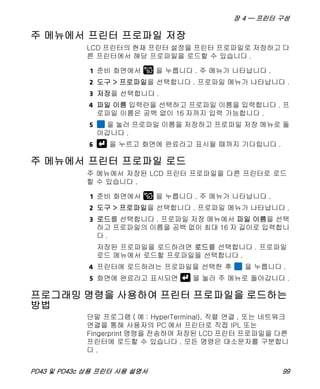 장 4 — 프린터 구성
PD43 및 PD43c 상용 프린터 사용 설명서 99
주 메뉴에서 프린터 프로파일 저장
LCD 프린터의 현재 프린터 설정을 프린터 프로파일로 저장하고 다
른 프린터에서 해당 프로파일을 로드할 수 있습니다 .
1 준비 화면에서 을 누릅니다 . 주 메뉴가 나타납니다 .
2 도구 > 프로파일을 선택합니다 . 프로파일 메뉴가 나타납니다 .
3 저장을 선택합니다 .
4 파일 이름 입력란을 선택하고 프로파일 이름을 입력합니다 . 프
로파일 이름은 공백 없이 16 자까지 입력 가능합니다 .
5 을 눌러 프로파일 이름을 저장하고 프로파일 저장 메뉴로 돌
아갑니다 .
6 을 누르고 화면에 완료라고 표시될 때까지 기다립니다 .
주 메뉴에서 프린터 프로파일 로드
주 메뉴에서 저장된 LCD 프린터 프로파일을 다른 프린터로 로드
할 수 있습니다 .
1 준비 화면에서 을 누릅니다 . 주 메뉴가 나타납니다 .
2 도구 > 프로파일을 선택합니다 . 프로파일 메뉴가 나타납니다 .
3 로드를 선택합니다 . 프로파일 저장 메뉴에서 파일 이름을 선택
하고 프로파일의 이름을 공백 없이 최대 16 자 길이로 입력합니
다 .
저장된 프로파일을 로드하려면 로드를 선택합니다 . 프로파일
로드 메뉴에서 로드할 프로파일을 선택합니다 .
4 프린터에 로드하려는 프로파일을 선택한 후 을 누릅니다 .
5 화면에 완료라고 표시되면 을 눌러 주 메뉴로 돌아갑니다 .
프로그래밍 명령을 사용하여 프린터 프로파일을 로드하는
방법
단말 프로그램 ( 예 : HyperTerminal), 직렬 연결 , 또는 네트워크
연결을 통해 사용자의 PC 에서 프린터로 직접 IPL 또는
Fingerprint 명령을 전송하여 저장된 LCD 프린터 프로파일을 다른
프린터에 로드할 수 있습니다 . 모든 명령은 대소문자를 구분합니
다 .
 