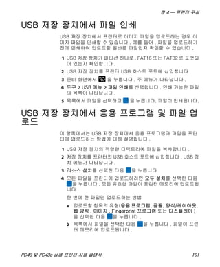 장 4 — 프린터 구성
PD43 및 PD43c 상용 프린터 사용 설명서 101
USB 저장 장치에서 파일 인쇄
USB 저장 장치에서 프린터로 이미지 파일을 업로드하는 경우 이
미지 파일을 인쇄할 수 있습니다 . 예를 들어 , 파일을 업로드하기
전에 인쇄하여 업로드할 올바른 파일인지 확인할 수 있습니다 .
1 USB 저장 장치가 파티션 하나로 , FAT16 또는 FAT32 로 포맷되
어 있는지 확인합니다 .
2 USB 저장 장치를 프린터 USB 호스트 포트에 삽입합니다 .
3 준비 화면에서 을 누릅니다 . 주 메뉴가 나타납니다 .
4 도구 > USB 메뉴 > 파일 인쇄를 선택합니다 . 인쇄 가능한 파일
의 목록이 나타납니다 .
5 목록에서 파일을 선택하고 을 누릅니다. 파일이 인쇄됩니다.
USB 저장 장치에서 응용 프로그램 및 파일 업
로드
이 항목에서는 USB 저장 장치에서 응용 프로그램과 파일을 프린
터에 업로드하는 방법에 대해 설명합니다 .
1 USB 저장 장치의 적합한 디렉토리에 파일을 복사합니다 .
2 저장 장치를 프린터의 USB 호스트 포트에 삽입합니다 . USB 장
치 메뉴가 나타납니다 .
3 리소스 설치를 선택한 다음 을 누릅니다 .
4 모든 파일을 프린터에 업로드하려면 모두 설치를 선택한 다음
을 누릅니다 . 모든 유효한 파일이 프린터 메모리에 업로드됩
니다 .
한 번에 한 파일만 업로드하는 방법
a 업로드할 항목의 유형(응용 프로그램, 글꼴, 양식/레이아웃.
웹 양식 , 이미지 , Fingerprint 프로그램 또는 디스플레이 )
을 선택한 다음 을 누릅니다 .
b 목록에서 파일을 선택한 다음 을 누릅니다 . 파일이 프린
터 메모리에 업로드됩니다 .
 