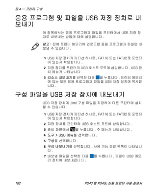장 4 — 프린터 구성
102 PD43 및 PD43c 상용 프린터 사용 설명서
응용 프로그램 및 파일을 USB 저장 장치로 내
보내기
이 항목에서는 응용 프로그램과 파일을 프린터에서 USB 저장 장
치로 내보내는 방법에 대해 설명합니다 .
1 USB 저장 장치가 파티션 하나로 , FAT16 또는 FAT32 로 포맷되
어 있는지 확인합니다 .
2 저장 장치를 프린터의 USB 호스트 포트에 삽입합니다 . USB 장
치 메뉴가 나타납니다 .
3 리소스 내보내기를 선택한 다음 을 누릅니다 . 프린터 메모리
에 있는 모든 응용 프로그램과 파일을 USB 저장 장치에 복사합
니다 .
구성 파일을 USB 저장 장치에 내보내기
USB 저장 장치에 .xml 구성 파일을 저장하여 다른 프린터에 설치
할 수 있습니다 .
1 USB 저장 장치가 파티션 하나로 , FAT16 또는 FAT32 로 포맷되
어 있는지 확인합니다 .
2 저장 장치를 프린터의 USB 호스트 포트에 삽입합니다 .
3 준비 화면에서 을 누릅니다 . 주 메뉴가 나타납니다 .
4 도구 > USB 메뉴를 선택합니다 .
5 구성을 선택합니다 .
6 구성 내보내기를 선택합니다 . 사용 가능 파일 목록이 나타납니
다 .
7 내보낼 파일을 선택한 다음 를 누릅니다 . 파일이 USB 메모
리 장치에 내보내집니다 .
참고 : 전에 프린터 메모리에 업로드한 응용 프로그램과 파일만 내
보낼 수 있습니다 .
 