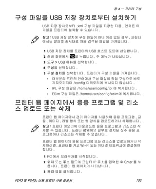 장 4 — 프린터 구성
PD43 및 PD43c 상용 프린터 사용 설명서 103
구성 파일을 USB 저장 장치로부터 설치하기
USB 저장 장치로부터 .xml 구성 파일을 저장한 다음 , 언제든 이
파일을 프린터에 설치할 수 있습니다 .
1 USB 저장 장치를 프린터의 USB 호스트 포트에 삽입합니다 .
2 준비 화면에서 을 누릅니다 . 주 메뉴가 나타납니다 .
3 도구 > USB 메뉴를 선택합니다 .
4 구성을 선택합니다 .
5 구성 설치를 선택합니다 . 프린터가 구성 파일을 가져옵니다 .
• 대부분의 프린터 언어에서 구성 파일이 작업 구성으로 바로
가져오기되며 /config 디렉토리에 복사되지 않습니다 .
• IPL 구성 파일은 /home/user/config/ipl 에 복사됩니다 .
• ESim 구성 파일은 /home/user/config/esim에 복사됩니다.
프린터 웹 페이지에서 응용 프로그램 및 리소
스 업로드 또는 삭제
프린터 웹 페이지에서 관리 페이지를 사용하여 응용 프로그램 , 글
꼴 , 이미지 , 라벨 형식 또는 웹 양식을 업로드하거나 삭제합니다 .
프린터 웹 페이지의 응용 프로그램 또는 리소스를 업로드하거나 삭
제하려면, 프린터를 켜고 Wi-Fi 또는 이더넷 네트워크에 연결해야
합니다 .
1 PC 에서 브라우저를 시작합니다 .
2 위치 또는 주소 필드에 프린터 IP 주소를 입력한 후 Enter 를 누
릅니다 . 프린터 웹 페이지가 나타납니다 .
3 관리 탭을 클릭합니다 .
참고 : USB 저장 장치에 구성 파일이 하나 이상 있는 경우 , 프린터
에서는 알파벳 순서대로 처음 검색된 파일을 가져옵니다 .
참고 : 프린터 메모리에 다운로드한 응용 프로그램과 리소스만 삭
제할 수 있습니다 . 프린터 펌웨어의 일부로 설치된 상주 응용 프
로그램이나 리소스는 삭제할 수 없습니다 .
 