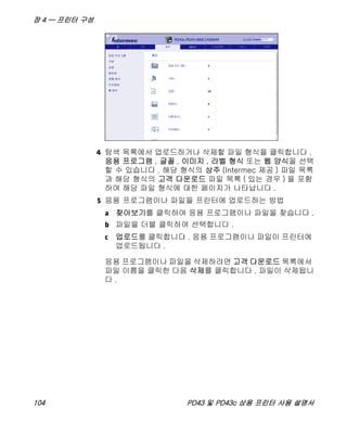 장 4 — 프린터 구성
104 PD43 및 PD43c 상용 프린터 사용 설명서
4 탐색 목록에서 업로드하거나 삭제할 파일 형식을 클릭합니다 .
응용 프로그램 , 글꼴 , 이미지 , 라벨 형식 또는 웹 양식을 선택
할 수 있습니다 . 해당 형식의 상주 (Intermec 제공 ) 파일 목록
과 해당 형식의 고객 다운로드 파일 목록 ( 있는 경우 ) 을 포함
하여 해당 파일 형식에 대한 페이지가 나타납니다 .
5 응용 프로그램이나 파일을 프린터에 업로드하는 방법
a 찾아보기를 클릭하여 응용 프로그램이나 파일을 찾습니다 .
b 파일을 더블 클릭하여 선택합니다 .
c 업로드를 클릭합니다 . 응용 프로그램이나 파일이 프린터에
업로드됩니다 .
응용 프로그램이나 파일을 삭제하려면 고객 다운로드 목록에서
파일 이름을 클릭한 다음 삭제를 클릭합니다 . 파일이 삭제됩니
다 .
 