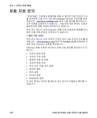 장 5 — 프린터 문제 해결
106 PD43 및 PD43c 상용 프린터 사용 설명서
제품 지원 문의
" 문제 해결 " 섹션에서 해결책을 찾을 수 없으면 다음 인터넷 주소
를 입력하여 기술 지식 기반 (Knowledge Central) 사이트를 방문
하십시오 . intermec.custhelp.com 에서 기술 정보를 확인하거나
고객 지원을 요청하시기 바랍니다 . 기술 센터 방문 후에도 도움이
필요하다면 제품 지원에 문의하시기 바랍니다 .
미국 또는 캐나다 내의 Intermec 제품 지원 담당자와 통화를 하시
려면 다음 전화 번호로 연락하시기 바랍니다 .
1-800-755-5505
미국 또는 캐나다 이외 지역의 고객인 경우 다음 인터넷 주소를 입
력합니다 . www.intermec.com 입력 후 Contact Us 를 선택하여 가
까운 현지 Intermec 지점을 확인합니다 .
Intermec 제품 지원에 문의하기 전에 다음 정보를 준비하시기 바
랍니다 .
• 프린터 일련 번호
• 프린터 구성 번호
• 펌웨어 유형 및 버젼
• 프린터 명령 언어
• 무선 또는 직렬 포트 설정
• 설치된 옵션
• 용지 설정
• 이더넷 설정
• Bluetooth 설정
이 모든 정보는 프린터 웹 페이지 또는 테스트 라벨에서 확인할 수
있습니다 .
 