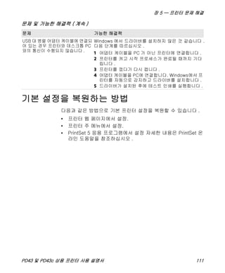 장 5 — 프린터 문제 해결
PD43 및 PD43c 상용 프린터 사용 설명서 111
기본 설정을 복원하는 방법
다음과 같은 방법으로 기본 프린터 설정을 복원할 수 있습니다 .
• 프린터 웹 페이지에서 설정.
• 프린터 주 메뉴에서 설정.
• PrintSet 5 응용 프로그램에서 설정 자세한 내용은 PrintSet 온
라인 도움말을 참조하십시오 .
USB 대 병렬 어댑터 케이블에 연결되
어 있는 경우 프린터와 데스크톱 PC
와의 통신이 수행되지 않습니다 .
Windows 에서 드라이버를 설치하지 않은 것 같습니다 .
다음 단계를 따르십시오 .
1 어댑터 케이블을 PC 가 아닌 프린터에 연결합니다 .
2 프린터를 켜고 시작 프로세스가 완료될 때까지 기다
립니다 .
3 프린터를 껐다가 다시 켭니다 .
4 어댑터 케이블을 PC에 연결합니다. Windows에서 프
린터를 자동으로 감지하고 드라이버를 설치합니다 .
5 드라이버가 설치된 후에 테스트 인쇄를 실행합니다 .
문제 및 가능한 해결책 ( 계속 )
문제 가능한 해결책
 
