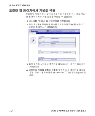 장 5 — 프린터 문제 해결
112 PD43 및 PD43c 상용 프린터 사용 설명서
프린터 웹 페이지에서 기본값 복원
프린터가 이더넷 또는 무선 네트워크에 연결되어 있는 경우 프린
터 웹 페이지에서 기본 설정을 복원할 수 있습니다 .
1 데스크톱 PC 에서 웹 브라우저를 시작합니다 .
2 주소 표시줄에 프린터 IP 주소를 입력한 다음 Enter를 누릅니다.
프린터 웹 페이지가 나타납니다 .
3 화면 오른쪽 상단에서 로그인을 클릭합니다 . 로그인 페이지가
나타납니다 .
4 입력란에 사용자 이름과 암호를 입력한 다음 로그인을 클릭합
니다 . 기본 사용자 이름은 itadmin 이고 기본 암호는 pass 입
니다 .
 
