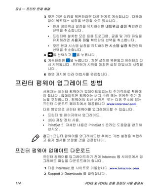 장 5 — 프린터 문제 해결
114 PD43 및 PD43c 상용 프린터 사용 설명서
3 모든 기본 설정을 복원하려면 다음 단계로 계속합니다 . 다음과
같이 복원되는 설정을 변경할 수도 있습니다 .
• 현재 네트워크 설정을 유지하려면 네트워크 설정 확인란의
선택을 취소합니다 .
• 프린터에 설치한 모든 응용 프로그램 , 글꼴 및 기타 파일을
유지하려면 사용자 파일 확인란의 선택을 취소합니다 .
• 모든 현재 시스템 설정을 유지하려면 시스템 설정 확인란의
선택을 취소합니다 .
4 을 선택하고 을 누릅니다 .
5 계속하려면 을 누릅니다 . 기본 설정이 복원되고 프린터가 다
시 시작됩니다 . 프린터가 시작을 마치면 설정 마법사가 시작됩
니다 .
6 화면 지시에 따라 마법사를 완료합니다 .
프린터 펌웨어 업그레이드 방법
사용자는 프린터 펌웨어가 업데이트되었는지 주기적으로 확인해
야 합니다 . 업데이트된 펌웨어는 버그 수정 또는 유용한 추가 기
능을 포함합니다 . 펌웨어의 최신 버전은 또는 다음 주소에 있는
프린터 다운로드 페이지에서 제공됩니다 .www.intermec.com.
다음 방법으로 프린터 펌웨어를 업그레이드할 수 있습니다 .
• 프린터 웹 페이지에서 업그레이드.
• USB 저장 장치 사용.
• PrintSet 5. 자세한 내용은 PrintSet 5 온라인 도움말을 참조하
십시오 .
프린터 펌웨어 업데이트 다운로드
프린터 펌웨어를 업그레이드하기 전에 Intermec 웹 사이트에서 업
그레이드 파일을 다운로드해야 합니다 .
1 다음 Intermec 웹 사이트로 이동합니다 .www.intermec.com.
2 Support > Downloads 를 클릭합니다 .
참고 : 프린터 펌웨어를 업그레이드한 후에는 기본 설정을 복원하
고 용지 센서를 보정할 것을 권장합니다 .
 