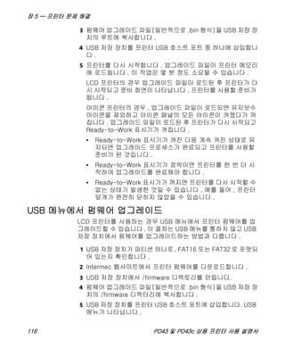 장 5 — 프린터 문제 해결
116 PD43 및 PD43c 상용 프린터 사용 설명서
3 펌웨어 업그레이드 파일(일반적으로 .bin 형식)을 USB 저장 장
치의 루트에 복사합니다 .
4 USB 저장 장치를 프린터 USB 호스트 포트 중 하나에 삽입합니
다 .
5 프린터를 다시 시작합니다 . 업그레이드 파일이 프린터 메모리
에 로드됩니다 . 이 작업은 몇 분 정도 소요될 수 있습니다 .
LCD 프린터의 경우 업그레이드 파일이 로드된 후 프린터가 다
시 시작되고 준비 화면이 나타납니다 . 프린터를 사용할 준비가
됩니다 .
아이콘 프린터의 경우 , 업그레이드 파일이 로드되면 유지보수
아이콘을 제외하고 아이콘 패널의 모든 아이콘이 켜졌다가 꺼
집니다 . 업그레이드 파일이 로드된 후 프린터가 다시 시작되고
Ready-to-Work 표시기가 켜집니다 .
• Ready-to-Work 표시기가 켜진 다음 계속 켜진 상태로 유
지되면 업그레이드 프로세스가 완료되고 프린터를 사용할
준비가 된 것입니다 .
• Ready-to-Work 표시기가 깜박이면 프린터를 한 번 더 시
작하여 업그레이드를 완료해야 합니다 .
• Ready-to-Work 표시기가 꺼지면 프린터를 다시 시작할 수
없는 상태가 발생한 것일 수 있습니다 . 예를 들어 , 프린터
덮개가 완전히 닫히지 않았을 수 있습니다 .
USB 메뉴에서 펌웨어 업그레이드
LCD 프린터를 사용하는 경우 USB 메뉴에서 프린터 펌웨어를 업
그레이드할 수 있습니다 . 이 절차는 USB 메뉴를 통하지 않고 USB
저장 장치에서 펌웨어를 업그레이드하는 방법과 다릅니다 .
1 USB 저장 장치가 파티션 하나로 , FAT16 또는 FAT32 로 포맷되
어 있는지 확인합니다 .
2 Intermec 웹사이트에서 프린터 펌웨어를 다운로드합니다 .
3 USB 저장 장치에서 /firmware 디렉토리를 만듭니다.
4 펌웨어 업그레이드 파일(일반적으로 .bin 형식)을 USB 저장 장
치의 /firmware 디렉터리에 복사합니다 .
5 USB 저장 장치를 프린터 USB 호스트 포트에 삽입합니다. USB
메뉴가 나타납니다 .
 