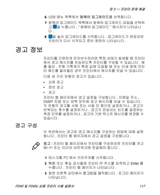장 5 — 프린터 문제 해결
PD43 및 PD43c 상용 프린터 사용 설명서 117
6 USB 메뉴 목록에서 펌웨어 업그레이드를 선택합니다 .
7 펌웨어 업그레이드 목록에서 펌웨어 업그레이드 파일을 선택하
고 을 누릅니다 . " 펌웨어 업그레이드 " 메시지가 나타납니
다 .
8 을 눌러 업그레이드를 시작합니다 . 업그레이드가 완료되면
프린터가 다시 시작되고 준비 화면이 나타납니다 .
경고 정보
프린터를 간편하게 유지보수하려면 특정 상태가 발생할 때 프린터
에서 경고 메시지를 전송하도록 프린터를 구성할 수 있습니다 . 예
를 들어 , 주행 기록계가 특정 값에 도달할 때 또는 인쇄 중에 프린
터 헤드를 들어올린 경우 프린터에서 메시지를 보낼 수 있습니다 .
다음 세 가지 유형의 경고가 있습니다 .
• 오류 경고
• 정보 경고
• 경고
프린터 웹 페이지에서 경고 설정을 구성합니다 . 이메일 주소 ,
SNMP 트랩 또는 양쪽 모두에 경고 메시지를 보낼 수 있습니다 .
각 유형의 경고를 사용 또는 사용 안 함으로 설정하거나 , 경고가
반복되는 횟수를 설정하거나 , 경고가 전송되는 빈도를 결정하는
측정 단위를 설정하거나 , 경고의 기본 텍스트 메시지를 변경할 수
있습니다 .
경고 구성
이 섹션에서는 경고와 경고 메시지를 구성하는 방법에 대해 설명
합니다 . 프린터 웹 페이지에서 경고 설정을 구성합니다 .
1 데스크톱 PC 에서 브라우저를 시작합니다 .
2 위치 또는 주소 표시줄에 프린터 IP 주소를 입력하고 Enter 를
누릅니다 . 프린터 웹 페이지가 나타납니다 .
3 화면 오른쪽 상단에서 로그인을 클릭합니다 . 로그인 페이지가
나타납니다 .
참고 : 프린터 웹 페이지에서 프린터를 구성하려면 프린터를 켜고
Wi-Fi 또는 이더넷 네트워크에 연결해야 합니다 .
 