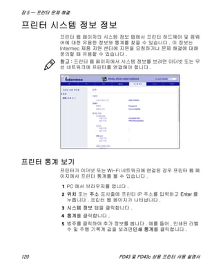 장 5 — 프린터 문제 해결
120 PD43 및 PD43c 상용 프린터 사용 설명서
프린터 시스템 정보 정보
프린터 웹 페이지의 시스템 정보 탭에서 프린터 하드웨어 및 펌웨
어에 대한 유용한 정보와 통계를 찾을 수 있습니다 . 이 정보는
Intermec 제품 지원 센터에 지원을 요청하거나 문제 해결에 대해
문의할 때 유용할 수 있습니다 .
프린터 통계 보기
프린터가 이더넷 또는 Wi-Fi 네트워크에 연결된 경우 프린터 웹 페
이지에서 프린터 통계를 볼 수 있습니다 .
1 PC 에서 브라우저를 엽니다 .
2 위치 또는 주소 표시줄에 프린터 IP 주소를 입력하고 Enter 를
누릅니다 . 프린터 웹 페이지가 나타납니다 .
3 시스템 정보 탭을 클릭합니다 .
4 통계를 클릭합니다 .
5 범주를 클릭하여 추가 정보를 봅니다 . 예를 들어 , 인쇄된 라벨
수 및 주행 기록계 값을 보려면인쇄 통계를 클릭합니다 .
참고 : 프린터 웹 페이지에서 시스템 정보를 보려면 이더넷 또는 무
선 네트워크에 프린터를 연결해야 합니다 .
 