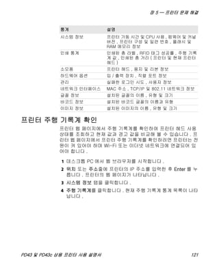 장 5 — 프린터 문제 해결
PD43 및 PD43c 상용 프린터 사용 설명서 121
프린터 주행 기록계 확인
프린터 웹 페이지에서 주행 기록계를 확인하여 프린터 헤드 사용
상태를 조회하고 현재 값과 경고 값을 비교해 볼 수 있습니다 . 프
린터 웹 페이지에서 프린터 주행 기록계를 확인하려면 프린터는 전
원이 켜 있어야 하며 Wi-Fi 또는 이더넷 네트워크에 연결되어 있
어야 합니다 .
1 데스크톱 PC 에서 웹 브라우저를 시작합니다 .
2 위치 또는 주소줄에 프린터의 IP 주소를 입력한 후 Enter 를 누
릅니다 . 프린터의 웹 페이지가 나타납니다 .
3 시스템 정보 탭을 클릭합니다 .
4 주행 기록계를 클릭합니다 . 현재 주행 기록계 통계 목록이 나타
납니다 .
통계 설명
시스템 정보 프린터 가동 시간 및 CPU 사용 , 펌웨어 및 커널
버전 , 프린터 구성 및 일련 번호 , 플래시 및
RAM 메모리 정보
인쇄 통계 인쇄된 총 라벨 , RFID 태그 성공률 , 주행 기록
계 값 , 인쇄된 총 거리 ( 프린터 및 현재 프린터
헤드 )
소모품 프린터 헤드 , 용지 및 리본 정보
하드웨어 옵션 입 / 출력 장치 , 직렬 포트 정보
관리 실패한 로그인 시도 , 사용자 정보
네트워크 인터페이스 MAC 주소 , TCP/IP 및 802.11 네트워크 정보
글꼴 정보 설치된 글꼴의 이름 , 유형 및 크기
바코드 정보 설치된 바코드 글꼴의 이름과 유형
이미지 정보 설치된 이미지의 이름 , 유형 및 크기
 