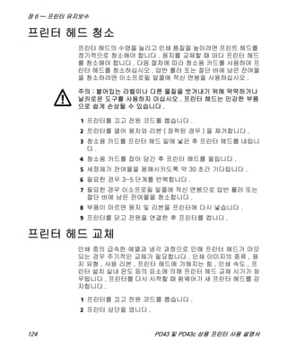 장 6 — 프린터 유지보수
124 PD43 및 PD43c 상용 프린터 사용 설명서
프린터 헤드 청소
프린터 헤드의 수명을 늘리고 인쇄 품질을 높이려면 프린트 헤드를
정기적으로 청소해야 합니다 . 용지를 교체할 때 마다 프린터 헤드
를 청소해야 합니다 . 다음 절차에 따라 청소용 카드를 사용하여 프
린터 헤드를 청소하십시오 . 압반 롤러 또는 절단 바에 남은 잔여물
을 청소하려면 이소프로필 알콜에 적신 면봉을 사용하십시오 .
1 프린터를 끄고 전원 코드를 뽑습니다 .
2 프린터를 열어 용지와 리본 ( 장착된 경우 ) 을 제거합니다 .
3 청소용 카드를 프린터 헤드 밑에 넣은 후 프린터 헤드를 내립니
다 .
4 청소용 카드를 잡아 당긴 후 프린터 헤드를 올립니다 .
5 세정제가 잔여물을 용해시키도록 약 30 초간 기다립니다 .
6 필요한 경우 3-5 단계를 반복합니다 .
7 필요한 경우 이소프로필 알콜에 적신 면봉으로 압반 롤러 또는
절단 바에 남은 잔여물을 청소합니다 .
8 부품이 마르면 용지 및 리본을 프린터에 다시 넣습니다 .
9 프린터를 닫고 전원을 연결한 후 프린터를 켭니다 .
프린터 헤드 교체
인쇄 중의 급속한 예열과 냉각 과정으로 인해 프린터 헤드가 마모
되는 경우 주기적인 교체가 필요합니다 . 인쇄 이미지의 종류 , 용
지 유형 , 사용 리본 , 프린터 헤드에 가해지는 힘 , 인쇄 속도 , 프
린터 설치 실내 온도 등의 요소에 의해 프린터 헤드 교체 시기가 좌
우됩니다 . 프린터를 다시 시작할 때 펌웨어가 새 프린터 헤드를 감
지합니다 .
1 프린터를 끄고 전원 코드를 뽑습니다 .
2 프린터 상단을 엽니다 .
주의 : 붙어있는 라벨이나 다른 물질을 벗겨내기 위해 딱딱하거나
날카로운 도구를 사용하지 마십시오 . 프린터 헤드는 민감한 부품
으로 쉽게 손상될 수 있습니다 .
 