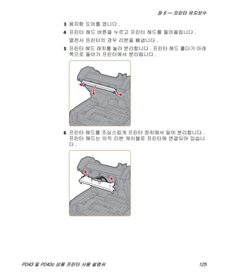 장 6 — 프린터 유지보수
PD43 및 PD43c 상용 프린터 사용 설명서 125
3 용지함 도어를 엽니다 .
4 프린터 헤드 버튼을 누르고 프린터 헤드를 들어올립니다 .
열전사 프린터의 경우 리본을 빼냅니다 .
5 프린터 헤드 래치를 눌러 분리합니다 . 프린터 헤드 홀더가 아래
쪽으로 돌아가 프린터에서 분리됩니다 .
6 프린터 헤드를 조심스럽게 프린터 장치에서 밀어 분리합니다 .
프린터 헤드는 아직 리본 케이블로 프린터에 연결되어 있습니
다 .
 