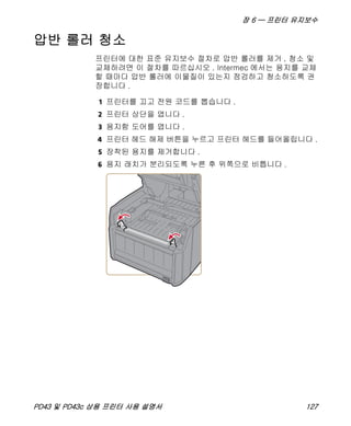 장 6 — 프린터 유지보수
PD43 및 PD43c 상용 프린터 사용 설명서 127
압반 롤러 청소
프린터에 대한 표준 유지보수 절차로 압반 롤러를 제거 , 청소 및
교체하려면 이 절차를 따르십시오 . Intermec 에서는 용지를 교체
할 때마다 압반 롤러에 이물질이 있는지 점검하고 청소하도록 권
장합니다 .
1 프린터를 끄고 전원 코드를 뽑습니다 .
2 프린터 상단을 엽니다 .
3 용지함 도어를 엽니다 .
4 프린터 헤드 해제 버튼을 누르고 프린터 헤드를 들어올립니다 .
5 장착된 용지를 제거합니다 .
6 용지 래치가 분리되도록 누른 후 위쪽으로 비틉니다 .
 