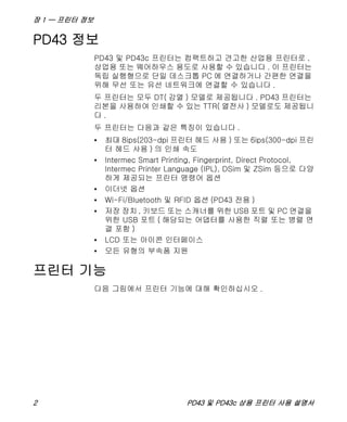 장 1 — 프린터 정보
2 PD43 및 PD43c 상용 프린터 사용 설명서
PD43 정보
PD43 및 PD43c 프린터는 컴팩트하고 견고한 산업용 프린터로 ,
상업용 또는 웨어하우스 용도로 사용할 수 있습니다 . 이 프린터는
독립 실행형으로 단일 데스크톱 PC 에 연결하거나 간편한 연결을
위해 무선 또는 유선 네트워크에 연결할 수 있습니다 .
두 프린터는 모두 DT( 감열 ) 모델로 제공됩니다 . PD43 프린터는
리본을 사용하여 인쇄할 수 있는 TTR( 열전사 ) 모델로도 제공됩니
다 .
두 프린터는 다음과 같은 특징이 있습니다 .
• 최대 8ips(203-dpi 프린터 헤드 사용 ) 또는 6ips(300-dpi 프린
터 헤드 사용 ) 의 인쇄 속도
• Intermec Smart Printing, Fingerprint, Direct Protocol,
Intermec Printer Language (IPL), DSim 및 ZSim 등으로 다양
하게 제공되는 프린터 명령어 옵션
• 이더넷 옵션
• Wi-Fi/Bluetooth 및 RFID 옵션 (PD43 전용 )
• 저장 장치 , 키보드 또는 스캐너를 위한 USB 포트 및 PC 연결을
위한 USB 포트 ( 해당되는 어댑터를 사용한 직렬 또는 병렬 연
결 포함 )
• LCD 또는 아이콘 인터페이스
• 모든 유형의 부속품 지원
프린터 기능
다음 그림에서 프린터 기능에 대해 확인하십시오 .
 