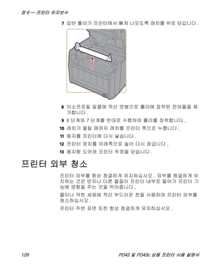 장 6 — 프린터 유지보수
128 PD43 및 PD43c 상용 프린터 사용 설명서
7 압반 롤러가 프린터에서 빠져 나오도록 래치를 위로 당깁니다 .
8 이소프로필 알콜에 적신 면봉으로 롤러에 접착된 잔여물을 제
거합니다 .
9 6 단계와 7 단계를 반대로 수행하여 롤러를 장착합니다 .
10 래치가 물릴 때까지 래치를 프린터 쪽으로 누릅니다 .
11 용지를 프린터에 다시 넣습니다 .
12 프린터 장치를 아래쪽으로 눌러 다시 잠급니다 .
13 용지함 도어와 프린터 뚜껑을 닫습니다 .
프린터 외부 청소
프린터 외부를 항상 청결하게 유지하십시오 . 외부를 청결하게 유
지하는 것은 먼지나 다른 물질이 프린터 내부로 들어가 프린터 기
능에 영향을 주는 것을 막아줍니다 .
물이나 약한 세제에 적신 부드러운 천을 사용하여 프린터 외부를
청소하십시오 .
프린터 주변 표면 또한 항상 청결하게 유지하십시오 .
 
