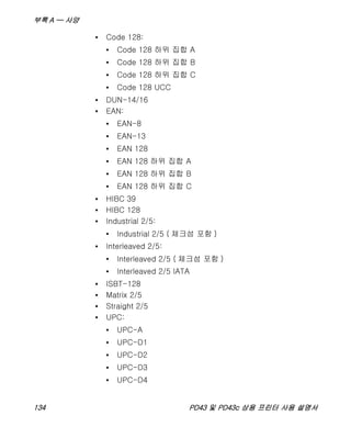 부록 A — 사양
134 PD43 및 PD43c 상용 프린터 사용 설명서
• Code 128:
• Code 128 하위 집합 A
• Code 128 하위 집합 B
• Code 128 하위 집합 C
• Code 128 UCC
• DUN-14/16
• EAN:
• EAN-8
• EAN-13
• EAN 128
• EAN 128 하위 집합 A
• EAN 128 하위 집합 B
• EAN 128 하위 집합 C
• HIBC 39
• HIBC 128
• Industrial 2/5:
• Industrial 2/5 ( 체크섬 포함 )
• Interleaved 2/5:
• Interleaved 2/5 ( 체크섬 포함 )
• Interleaved 2/5 IATA
• ISBT-128
• Matrix 2/5
• Straight 2/5
• UPC:
• UPC-A
• UPC-D1
• UPC-D2
• UPC-D3
• UPC-D4
 