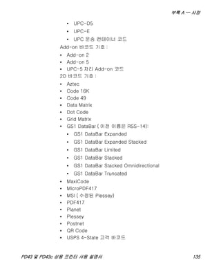 부록 A — 사양
PD43 및 PD43c 상용 프린터 사용 설명서 135
• UPC-D5
• UPC-E
• UPC 운송 컨테이너 코드
Add-on 바코드 기호 :
• Add-on 2
• Add-on 5
• UPC-5 자리 Add-on 코드
2D 바코드 기호 :
• Aztec
• Code 16K
• Code 49
• Data Matrix
• Dot Code
• Grid Matrix
• GS1 DataBar ( 이전 이름은 RSS-14):
• GS1 DataBar Expanded
• GS1 DataBar Expanded Stacked
• GS1 DataBar Limited
• GS1 DataBar Stacked
• GS1 DataBar Stacked Omnidirectional
• GS1 DataBar Truncated
• MaxiCode
• MicroPDF417
• MSI ( 수정된 Plessey)
• PDF417
• Planet
• Plessey
• Postnet
• QR Code
• USPS 4-State 고객 바코드
 