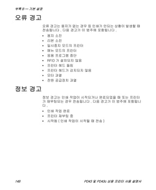 부록 B — 기본 설정
148 PD43 및 PD43c 상용 프린터 사용 설명서
오류 경고
오류 경고는 용지가 없는 경우 등 인쇄가 안되는 상황이 발생할 때
전송됩니다 . 다음 경고가 이 범주에 포함됩니다 .
• 용지 소진
• 리본 소진
• 일시중지 모드의 프린터
• 메뉴 모드의 프린터
• 응용 프로그램 중단
• RFID 가 설치되지 않음
• 프린터 헤드 들림
• 프린터 헤드가 감지되지 않음
• 모터 과열
• 전원 공급장치 과열
정보 경고
정보 경고는 인쇄 작업이 시작되거나 완료되었을 때 또는 프린터
가 재부팅되는 경우 전송됩니다 . 다음 경고가 이 범주에 포함됩니
다 .
• 인쇄 작업 완료
• 프린터 재부팅 중
• 시작됨 ( 인쇄 작업이 시작될 때 전송 )
 