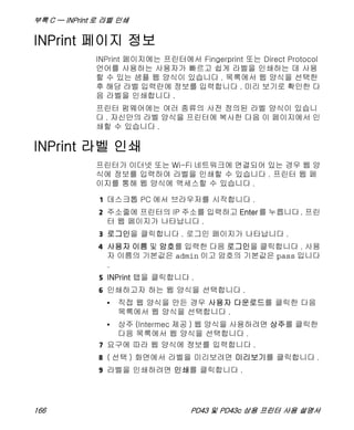 부록 C — INPrint 로 라벨 인쇄
166 PD43 및 PD43c 상용 프린터 사용 설명서
INPrint 페이지 정보
INPrint 페이지에는 프린터에서 Fingerprint 또는 Direct Protocol
언어를 사용하는 사용자가 빠르고 쉽게 라벨을 인쇄하는 데 사용
할 수 있는 샘플 웹 양식이 있습니다 . 목록에서 웹 양식을 선택한
후 해당 라벨 입력란에 정보를 입력합니다 . 미리 보기로 확인한 다
음 라벨을 인쇄합니다 .
프린터 펌웨어에는 여러 종류의 사전 정의된 라벨 양식이 있습니
다 . 자신만의 라벨 양식을 프린터에 복사한 다음 이 페이지에서 인
쇄할 수 있습니다 .
INPrint 라벨 인쇄
프린터가 이더넷 또는 Wi-Fi 네트워크에 연결되어 있는 경우 웹 양
식에 정보를 입력하여 라벨을 인쇄할 수 있습니다 . 프린터 웹 페
이지를 통해 웹 양식에 액세스할 수 있습니다 .
1 데스크톱 PC 에서 브라우저를 시작합니다 .
2 주소줄에 프린터의 IP 주소를 입력하고 Enter를 누릅니다. 프린
터 웹 페이지가 나타납니다 .
3 로그인을 클릭합니다 . 로그인 페이지가 나타납니다 .
4 사용자 이름 및 암호를 입력한 다음 로그인을 클릭합니다 . 사용
자 이름의 기본값은 admin 이고 암호의 기본값은 pass 입니다
.
5 INPrint 탭을 클릭합니다 .
6 인쇄하고자 하는 웹 양식을 선택합니다 .
• 직접 웹 양식을 만든 경우 사용자 다운로드를 클릭한 다음
목록에서 웹 양식을 선택합니다 .
• 상주 (Intermec 제공 ) 웹 양식을 사용하려면 상주를 클릭한
다음 목록에서 웹 양식을 선택합니다 .
7 요구에 따라 웹 양식에 정보를 입력합니다 .
8 ( 선택 ) 화면에서 라벨을 미리보려면 미리보기를 클릭합니다 .
9 라벨을 인쇄하려면 인쇄를 클릭합니다 .
 