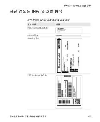 부록 C — INPrint 로 라벨 인쇄
PD43 및 PD43c 상용 프린터 사용 설명서 167
사전 정의된 INPrint 라벨 형식
사전 정의된 INPrint 라벨 형식 및 샘플 양식
형식 이름 샘플
203_returnadd_3x1.lbx
minimal.lbx
shipping.lbx
203_in_demo_4x6.lbx
 