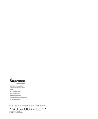 6001 36th Avenue West
Everett, Washington 98203
U.S.A.
tel 425.348.2600
fax 425.355.9551
www.intermec.com
© 2014 Intermec by Honeywell
All rights reserved.
by Honeywell
PD43 및 PD43c 상용 프린터 사용 설명서
*935-087-001*
P/N 935-087-001
 