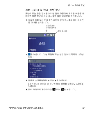 장 1 — 프린터 정보
PD43 및 PD43c 상용 프린터 사용 설명서 13
기본 프린터 및 연결 정보 보기
프린터 또는 연결 정보를 보려면 준비 화면에서 제어판 버튼을 사
용하여 화면 상단의 상태 표시줄에 있는 아이콘을 선택합니다 .
1 화살표 키를 눌러 준비 화면 상단의 상태 표시줄에 있는 아이콘
중 하나를 선택합니다 .
2 을 누릅니다 . 기본 프린터 또는 연결 정보의 목록이 나타납
니다 .
3 목록을 스크롤하려면 또는 을 누릅니다 .
( 선택 ) 다른 아이콘 중 하나에 대한 정보를 보려면 또는 을
누릅니다 .
4 준비 화면으로 돌아가려면 또는 을 누릅니다 .
Fingerprint
10.200.27.89
01/04/2014
12:00
®
PD43A03000000200
313C1350001
PD43
 