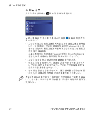 장 1 — 프린터 정보
14 PD43 및 PD43c 상용 프린터 사용 설명서
주 메뉴 정보
프린터 준비 화면에서 을 눌러 주 메뉴를 봅니다 .
및 를 눌러 주 메뉴를 강조 표시한 다음 을 눌러 해당 항목
을 선택합니다 .
• 프린터에 설치된 프로그램의 목록을 보려면 프로그램을 선택합
니다 . 이 목록에는 프린터 펌웨어의 일부로 Intermec 에서 제
공하는 유틸리티 프로그램과 사용자가 프린터에 설치한 프로그
램이 들어 있습니다 .
프로그램 항목은 프린터가 Fingerprint 또는 Direct Protocol 을
명령 언어로 사용하는 경우에만 주 메뉴에 나타납니다 .
• 프린터 설정을 보고 변경하려면 설정을 선택합니다 .
• 테스트 라벨을 인쇄하거나 연결된 USB 저장 장치를 관리하거
나 프린터 기본 설정을 복원하거나 프린터 프로파일을 저장 및
로드하려면 도구를 선택합니다 .
• 인쇄 또는 통신 설정을 구성하거나 용지 센서를 보정하는 데 도
움이 되는 마법사의 목록을 보려면 마법사를 선택합니다 .
참고 : 주 메뉴가 화면에 있는 동안에는 프린터에서 인쇄할 수 없습
니다 . 인쇄를 시작하려면 주 메뉴를 끝내고 준비 화면으로 돌아가
야 합니다 .
 