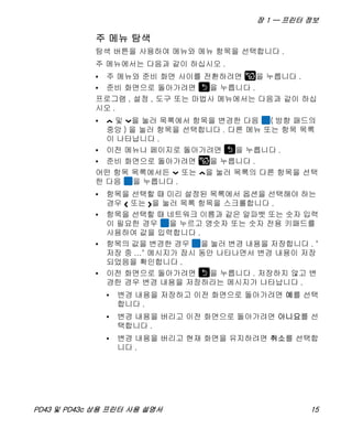 장 1 — 프린터 정보
PD43 및 PD43c 상용 프린터 사용 설명서 15
주 메뉴 탐색
탐색 버튼을 사용하여 메뉴와 메뉴 항목을 선택합니다 .
주 메뉴에서는 다음과 같이 하십시오 .
• 주 메뉴와 준비 화면 사이를 전환하려면 을 누릅니다 .
• 준비 화면으로 돌아가려면 을 누릅니다 .
프로그램 , 설정 , 도구 또는 마법사 메뉴에서는 다음과 같이 하십
시오 .
• 및 을 눌러 목록에서 항목을 변경한 다음 ( 방향 패드의
중앙 ) 을 눌러 항목을 선택합니다 . 다른 메뉴 또는 항목 목록
이 나타납니다 .
• 이전 메뉴나 페이지로 돌아가려면 을 누릅니다 .
• 준비 화면으로 돌아가려면 을 누릅니다 .
어떤 항목 목록에서든 또는 을 눌러 목록의 다른 항목을 선택
한 다음 을 누릅니다 .
• 항목을 선택할 때 미리 설정된 목록에서 옵션을 선택해야 하는
경우 또는 을 눌러 목록 항목을 스크롤합니다 .
• 항목을 선택할 때 네트워크 이름과 같은 알파벳 또는 숫자 입력
이 필요한 경우 을 누르고 영숫자 또는 숫자 전용 키패드를
사용하여 값을 입력합니다 .
• 항목의 값을 변경한 경우 을 눌러 변경 내용을 저장합니다 . "
저장 중 ..." 메시지가 잠시 동안 나타나면서 변경 내용이 저장
되었음을 확인합니다 .
• 이전 화면으로 돌아가려면 을 누릅니다 . 저장하지 않고 변
경한 경우 변경 내용을 저장하라는 메시지가 나타납니다 .
• 변경 내용을 저장하고 이전 화면으로 돌아가려면 예를 선택
합니다 .
• 변경 내용을 버리고 이전 화면으로 돌아가려면 아니요를 선
택합니다 .
• 변경 내용을 버리고 현재 화면을 유지하려면 취소를 선택합
니다 .
 