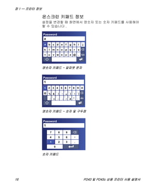 장 1 — 프린터 정보
16 PD43 및 PD43c 상용 프린터 사용 설명서
온스크린 키패드 정보
설정을 변경할 때 화면에서 영숫자 또는 숫자 키패드를 사용해야
할 수 있습니다 .
영숫자 키패드 - 알파벳 문자
영숫자 키패드 - 숫자 및 구두점
숫자 키패드
b ihgfedc j
srqponmlk
t u v w x y z .@ 123
a
Password
a
1 2 9876543 0
1
Password
]}=-)&%@
; > ,
` / # ! . abc
[|{+_
(*^
: < “ ~ ? $
1
987
654
321
-
.
0
1
Password
1
 