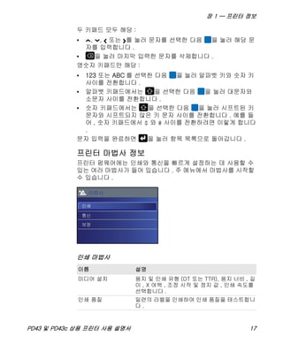 장 1 — 프린터 정보
PD43 및 PD43c 상용 프린터 사용 설명서 17
두 키패드 모두 해당 :
• , , 또는 를 눌러 문자를 선택한 다음 을 눌러 해당 문
자를 입력합니다 .
• 을 눌러 마지막 입력한 문자를 삭제합니다 .
영숫자 키패드만 해당 :
• 123 또는 ABC 를 선택한 다음 을 눌러 알파벳 키와 숫자 키
사이를 전환합니다 .
• 알파벳 키패드에서는 을 선택한 다음 을 눌러 대문자와
소문자 사이를 전환합니다 .
• 숫자 키패드에서는 을 선택한 다음 을 눌러 시프트된 키
문자와 시프트되지 않은 키 문자 사이를 전환합니다 . 예를 들
어 , 숫자 키패드에서 $ 와 # 사이를 전환하려면 이렇게 합니다
.
문자 입력을 완료하면 을 눌러 항목 목록으로 돌아갑니다 .
프린터 마법사 정보
프린터 펌웨어에는 인쇄와 통신을 빠르게 설정하는 데 사용할 수
있는 여러 마법사가 들어 있습니다 . 주 메뉴에서 마법사를 시작할
수 있습니다 .
인쇄 마법사
이름 설명
미디어 설치 용지 및 인쇄 유형 (DT 또는 TTR), 용지 너비 , 길
이 , X 여백 , 조정 시작 및 정지 값 , 인쇄 속도를
선택합니다 .
인쇄 품질 일련의 라벨을 인쇄하여 인쇄 품질을 테스트합니
다 .
 